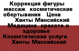 Коррекция фигуры, массаж, косметические обертывания › Цена ­ 1 000 - Ханты-Мансийский Медицина, красота и здоровье » Косметические услуги   . Ханты-Мансийский